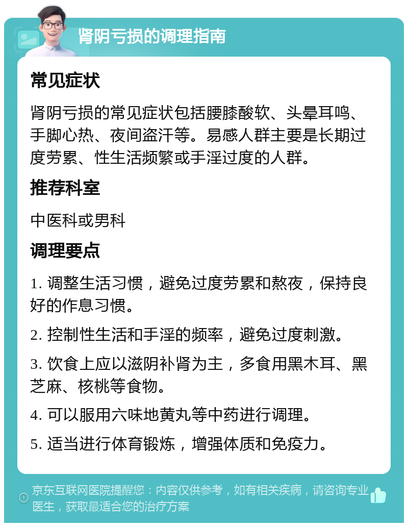 肾阴亏损的调理指南 常见症状 肾阴亏损的常见症状包括腰膝酸软、头晕耳鸣、手脚心热、夜间盗汗等。易感人群主要是长期过度劳累、性生活频繁或手淫过度的人群。 推荐科室 中医科或男科 调理要点 1. 调整生活习惯，避免过度劳累和熬夜，保持良好的作息习惯。 2. 控制性生活和手淫的频率，避免过度刺激。 3. 饮食上应以滋阴补肾为主，多食用黑木耳、黑芝麻、核桃等食物。 4. 可以服用六味地黄丸等中药进行调理。 5. 适当进行体育锻炼，增强体质和免疫力。