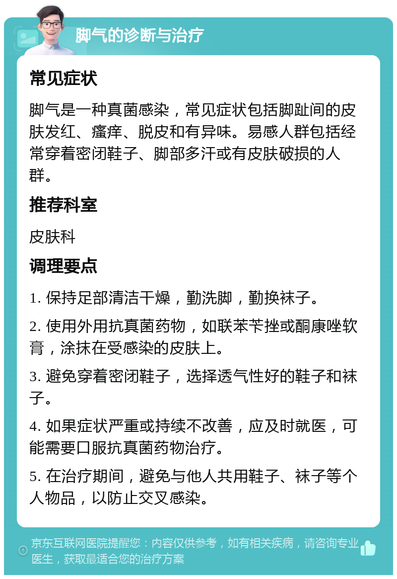 脚气的诊断与治疗 常见症状 脚气是一种真菌感染，常见症状包括脚趾间的皮肤发红、瘙痒、脱皮和有异味。易感人群包括经常穿着密闭鞋子、脚部多汗或有皮肤破损的人群。 推荐科室 皮肤科 调理要点 1. 保持足部清洁干燥，勤洗脚，勤换袜子。 2. 使用外用抗真菌药物，如联苯苄挫或酮康唑软膏，涂抹在受感染的皮肤上。 3. 避免穿着密闭鞋子，选择透气性好的鞋子和袜子。 4. 如果症状严重或持续不改善，应及时就医，可能需要口服抗真菌药物治疗。 5. 在治疗期间，避免与他人共用鞋子、袜子等个人物品，以防止交叉感染。