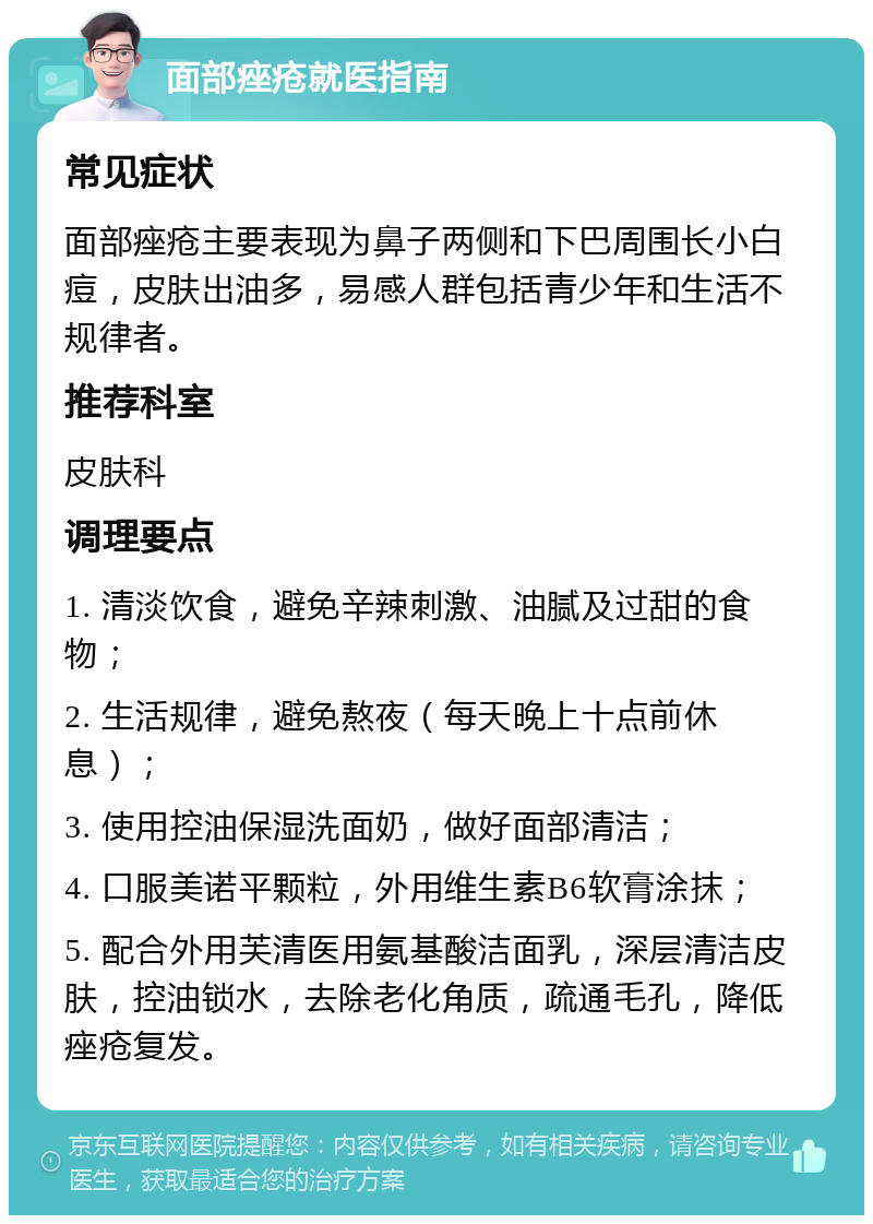 面部痤疮就医指南 常见症状 面部痤疮主要表现为鼻子两侧和下巴周围长小白痘，皮肤出油多，易感人群包括青少年和生活不规律者。 推荐科室 皮肤科 调理要点 1. 清淡饮食，避免辛辣刺激、油腻及过甜的食物； 2. 生活规律，避免熬夜（每天晚上十点前休息）； 3. 使用控油保湿洗面奶，做好面部清洁； 4. 口服美诺平颗粒，外用维生素B6软膏涂抹； 5. 配合外用芙清医用氨基酸洁面乳，深层清洁皮肤，控油锁水，去除老化角质，疏通毛孔，降低痤疮复发。