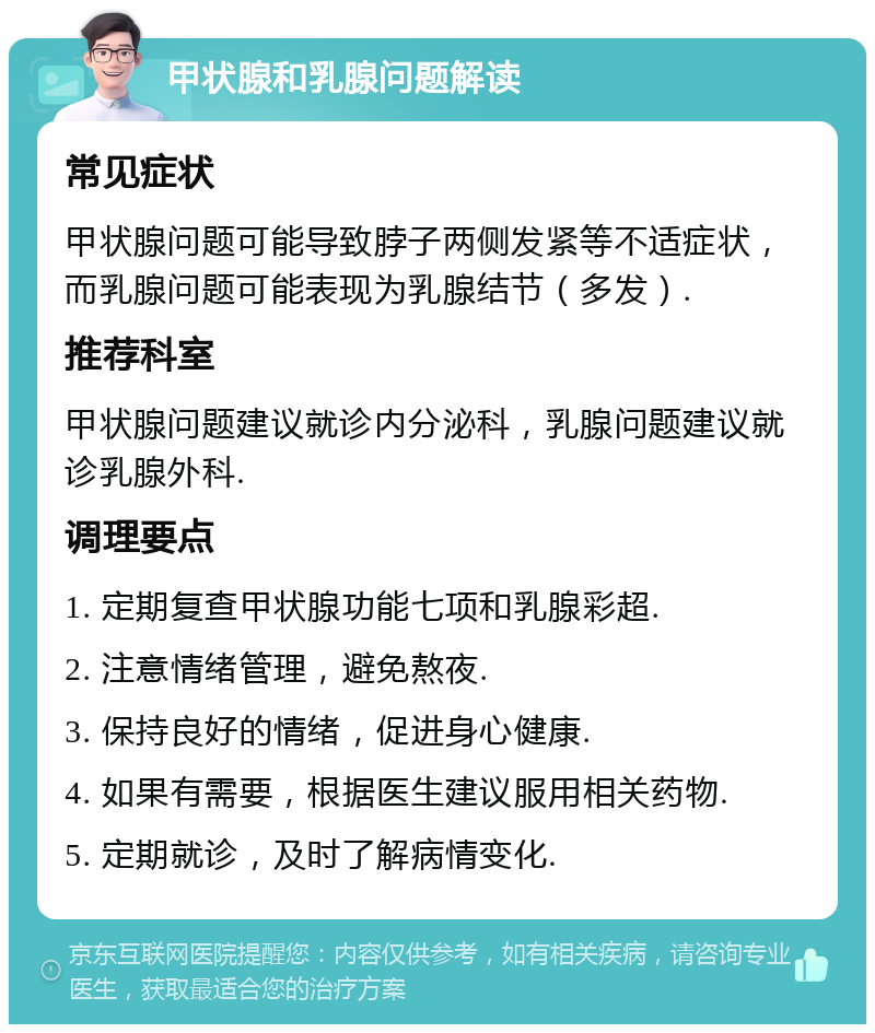 甲状腺和乳腺问题解读 常见症状 甲状腺问题可能导致脖子两侧发紧等不适症状，而乳腺问题可能表现为乳腺结节（多发）. 推荐科室 甲状腺问题建议就诊内分泌科，乳腺问题建议就诊乳腺外科. 调理要点 1. 定期复查甲状腺功能七项和乳腺彩超. 2. 注意情绪管理，避免熬夜. 3. 保持良好的情绪，促进身心健康. 4. 如果有需要，根据医生建议服用相关药物. 5. 定期就诊，及时了解病情变化.