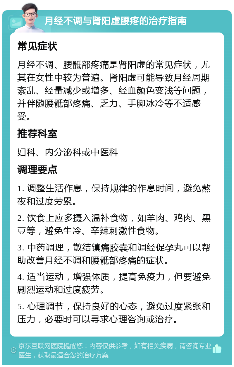 月经不调与肾阳虚腰疼的治疗指南 常见症状 月经不调、腰骶部疼痛是肾阳虚的常见症状，尤其在女性中较为普遍。肾阳虚可能导致月经周期紊乱、经量减少或增多、经血颜色变浅等问题，并伴随腰骶部疼痛、乏力、手脚冰冷等不适感受。 推荐科室 妇科、内分泌科或中医科 调理要点 1. 调整生活作息，保持规律的作息时间，避免熬夜和过度劳累。 2. 饮食上应多摄入温补食物，如羊肉、鸡肉、黑豆等，避免生冷、辛辣刺激性食物。 3. 中药调理，散结镇痛胶囊和调经促孕丸可以帮助改善月经不调和腰骶部疼痛的症状。 4. 适当运动，增强体质，提高免疫力，但要避免剧烈运动和过度疲劳。 5. 心理调节，保持良好的心态，避免过度紧张和压力，必要时可以寻求心理咨询或治疗。