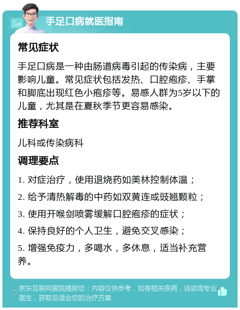 手足口病就医指南 常见症状 手足口病是一种由肠道病毒引起的传染病，主要影响儿童。常见症状包括发热、口腔疱疹、手掌和脚底出现红色小疱疹等。易感人群为5岁以下的儿童，尤其是在夏秋季节更容易感染。 推荐科室 儿科或传染病科 调理要点 1. 对症治疗，使用退烧药如美林控制体温； 2. 给予清热解毒的中药如双黄连或豉翘颗粒； 3. 使用开喉剑喷雾缓解口腔疱疹的症状； 4. 保持良好的个人卫生，避免交叉感染； 5. 增强免疫力，多喝水，多休息，适当补充营养。