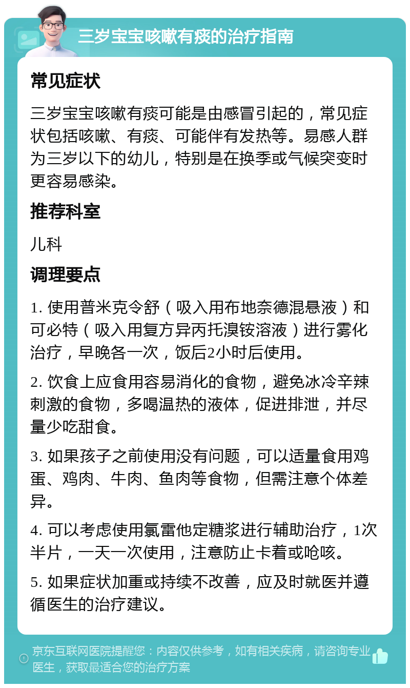 三岁宝宝咳嗽有痰的治疗指南 常见症状 三岁宝宝咳嗽有痰可能是由感冒引起的，常见症状包括咳嗽、有痰、可能伴有发热等。易感人群为三岁以下的幼儿，特别是在换季或气候突变时更容易感染。 推荐科室 儿科 调理要点 1. 使用普米克令舒（吸入用布地奈德混悬液）和可必特（吸入用复方异丙托溴铵溶液）进行雾化治疗，早晚各一次，饭后2小时后使用。 2. 饮食上应食用容易消化的食物，避免冰冷辛辣刺激的食物，多喝温热的液体，促进排泄，并尽量少吃甜食。 3. 如果孩子之前使用没有问题，可以适量食用鸡蛋、鸡肉、牛肉、鱼肉等食物，但需注意个体差异。 4. 可以考虑使用氯雷他定糖浆进行辅助治疗，1次半片，一天一次使用，注意防止卡着或呛咳。 5. 如果症状加重或持续不改善，应及时就医并遵循医生的治疗建议。