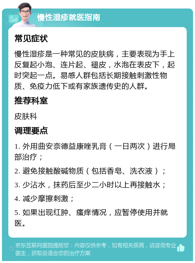 慢性湿疹就医指南 常见症状 慢性湿疹是一种常见的皮肤病，主要表现为手上反复起小泡、连片起、褪皮，水泡在表皮下，起时突起一点。易感人群包括长期接触刺激性物质、免疫力低下或有家族遗传史的人群。 推荐科室 皮肤科 调理要点 1. 外用曲安奈德益康唑乳膏（一日两次）进行局部治疗； 2. 避免接触酸碱物质（包括香皂、洗衣液）； 3. 少沾水，抹药后至少二小时以上再接触水； 4. 减少摩擦刺激； 5. 如果出现红肿、瘙痒情况，应暂停使用并就医。