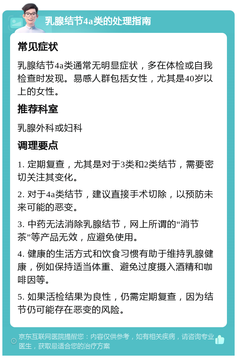 乳腺结节4a类的处理指南 常见症状 乳腺结节4a类通常无明显症状，多在体检或自我检查时发现。易感人群包括女性，尤其是40岁以上的女性。 推荐科室 乳腺外科或妇科 调理要点 1. 定期复查，尤其是对于3类和2类结节，需要密切关注其变化。 2. 对于4a类结节，建议直接手术切除，以预防未来可能的恶变。 3. 中药无法消除乳腺结节，网上所谓的“消节茶”等产品无效，应避免使用。 4. 健康的生活方式和饮食习惯有助于维持乳腺健康，例如保持适当体重、避免过度摄入酒精和咖啡因等。 5. 如果活检结果为良性，仍需定期复查，因为结节仍可能存在恶变的风险。