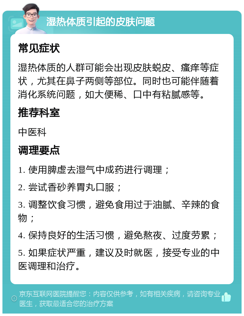 湿热体质引起的皮肤问题 常见症状 湿热体质的人群可能会出现皮肤蜕皮、瘙痒等症状，尤其在鼻子两侧等部位。同时也可能伴随着消化系统问题，如大便稀、口中有粘腻感等。 推荐科室 中医科 调理要点 1. 使用脾虚去湿气中成药进行调理； 2. 尝试香砂养胃丸口服； 3. 调整饮食习惯，避免食用过于油腻、辛辣的食物； 4. 保持良好的生活习惯，避免熬夜、过度劳累； 5. 如果症状严重，建议及时就医，接受专业的中医调理和治疗。