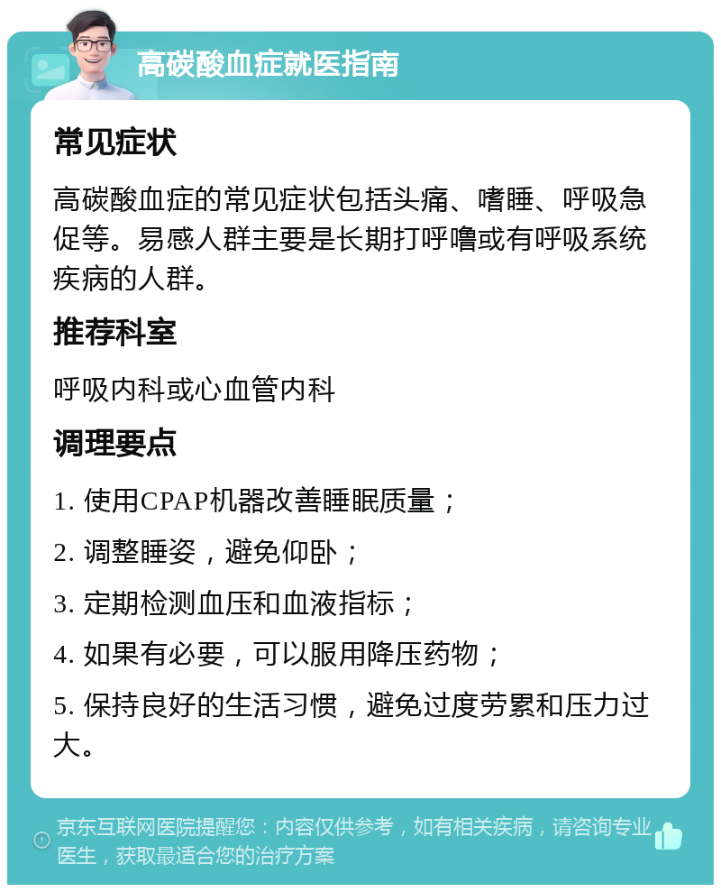 高碳酸血症就医指南 常见症状 高碳酸血症的常见症状包括头痛、嗜睡、呼吸急促等。易感人群主要是长期打呼噜或有呼吸系统疾病的人群。 推荐科室 呼吸内科或心血管内科 调理要点 1. 使用CPAP机器改善睡眠质量； 2. 调整睡姿，避免仰卧； 3. 定期检测血压和血液指标； 4. 如果有必要，可以服用降压药物； 5. 保持良好的生活习惯，避免过度劳累和压力过大。