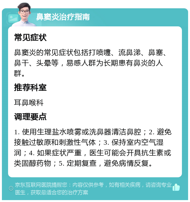 鼻窦炎治疗指南 常见症状 鼻窦炎的常见症状包括打喷嚏、流鼻涕、鼻塞、鼻干、头晕等，易感人群为长期患有鼻炎的人群。 推荐科室 耳鼻喉科 调理要点 1. 使用生理盐水喷雾或洗鼻器清洁鼻腔；2. 避免接触过敏原和刺激性气体；3. 保持室内空气湿润；4. 如果症状严重，医生可能会开具抗生素或类固醇药物；5. 定期复查，避免病情反复。