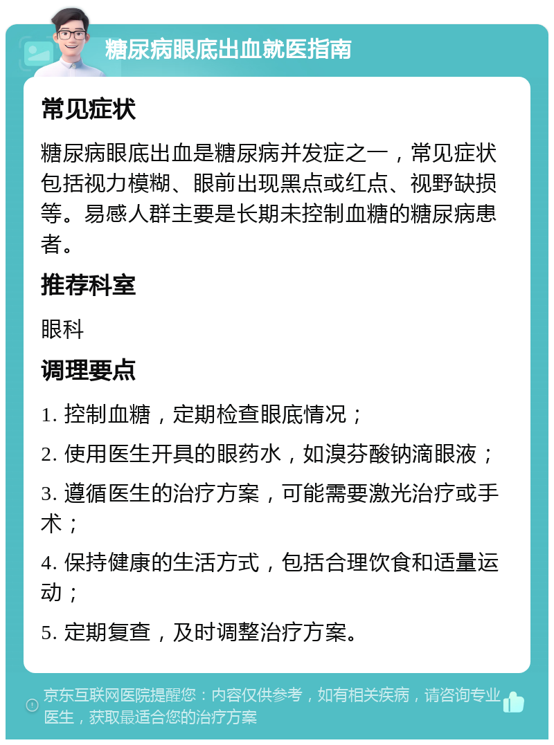 糖尿病眼底出血就医指南 常见症状 糖尿病眼底出血是糖尿病并发症之一，常见症状包括视力模糊、眼前出现黑点或红点、视野缺损等。易感人群主要是长期未控制血糖的糖尿病患者。 推荐科室 眼科 调理要点 1. 控制血糖，定期检查眼底情况； 2. 使用医生开具的眼药水，如溴芬酸钠滴眼液； 3. 遵循医生的治疗方案，可能需要激光治疗或手术； 4. 保持健康的生活方式，包括合理饮食和适量运动； 5. 定期复查，及时调整治疗方案。