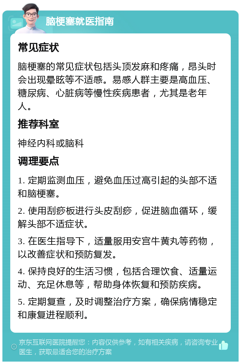 脑梗塞就医指南 常见症状 脑梗塞的常见症状包括头顶发麻和疼痛，昂头时会出现晕眩等不适感。易感人群主要是高血压、糖尿病、心脏病等慢性疾病患者，尤其是老年人。 推荐科室 神经内科或脑科 调理要点 1. 定期监测血压，避免血压过高引起的头部不适和脑梗塞。 2. 使用刮痧板进行头皮刮痧，促进脑血循环，缓解头部不适症状。 3. 在医生指导下，适量服用安宫牛黄丸等药物，以改善症状和预防复发。 4. 保持良好的生活习惯，包括合理饮食、适量运动、充足休息等，帮助身体恢复和预防疾病。 5. 定期复查，及时调整治疗方案，确保病情稳定和康复进程顺利。