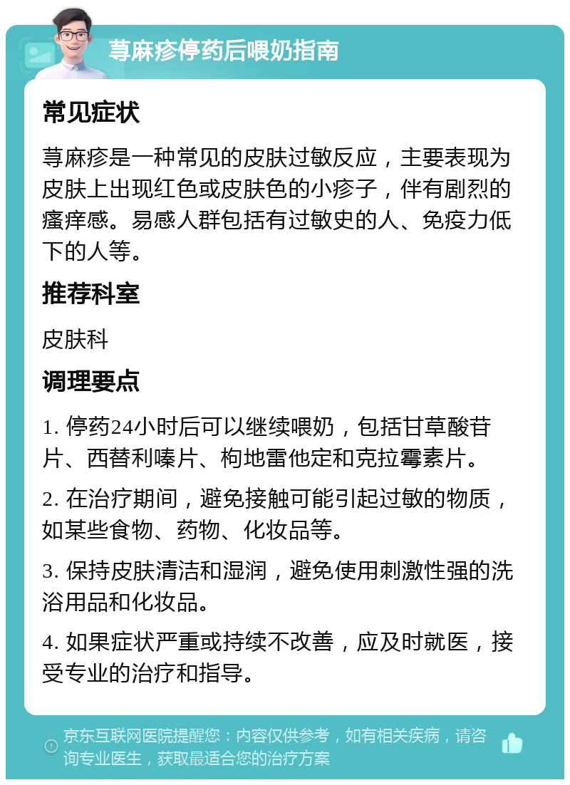 荨麻疹停药后喂奶指南 常见症状 荨麻疹是一种常见的皮肤过敏反应，主要表现为皮肤上出现红色或皮肤色的小疹子，伴有剧烈的瘙痒感。易感人群包括有过敏史的人、免疫力低下的人等。 推荐科室 皮肤科 调理要点 1. 停药24小时后可以继续喂奶，包括甘草酸苷片、西替利嗪片、枸地雷他定和克拉霉素片。 2. 在治疗期间，避免接触可能引起过敏的物质，如某些食物、药物、化妆品等。 3. 保持皮肤清洁和湿润，避免使用刺激性强的洗浴用品和化妆品。 4. 如果症状严重或持续不改善，应及时就医，接受专业的治疗和指导。