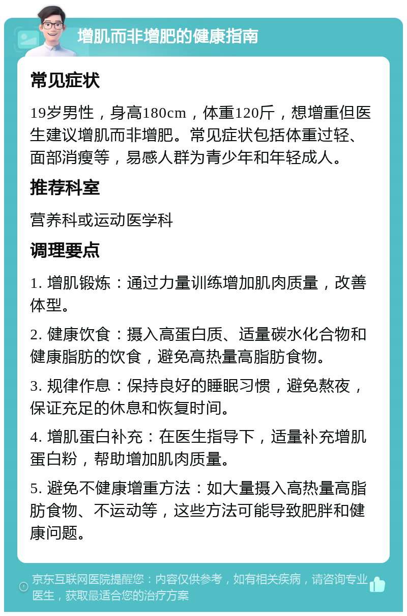 增肌而非增肥的健康指南 常见症状 19岁男性，身高180cm，体重120斤，想增重但医生建议增肌而非增肥。常见症状包括体重过轻、面部消瘦等，易感人群为青少年和年轻成人。 推荐科室 营养科或运动医学科 调理要点 1. 增肌锻炼：通过力量训练增加肌肉质量，改善体型。 2. 健康饮食：摄入高蛋白质、适量碳水化合物和健康脂肪的饮食，避免高热量高脂肪食物。 3. 规律作息：保持良好的睡眠习惯，避免熬夜，保证充足的休息和恢复时间。 4. 增肌蛋白补充：在医生指导下，适量补充增肌蛋白粉，帮助增加肌肉质量。 5. 避免不健康增重方法：如大量摄入高热量高脂肪食物、不运动等，这些方法可能导致肥胖和健康问题。