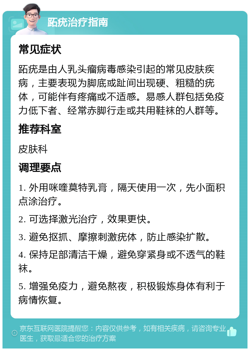 跖疣治疗指南 常见症状 跖疣是由人乳头瘤病毒感染引起的常见皮肤疾病，主要表现为脚底或趾间出现硬、粗糙的疣体，可能伴有疼痛或不适感。易感人群包括免疫力低下者、经常赤脚行走或共用鞋袜的人群等。 推荐科室 皮肤科 调理要点 1. 外用咪喹莫特乳膏，隔天使用一次，先小面积点涂治疗。 2. 可选择激光治疗，效果更快。 3. 避免抠抓、摩擦刺激疣体，防止感染扩散。 4. 保持足部清洁干燥，避免穿紧身或不透气的鞋袜。 5. 增强免疫力，避免熬夜，积极锻炼身体有利于病情恢复。