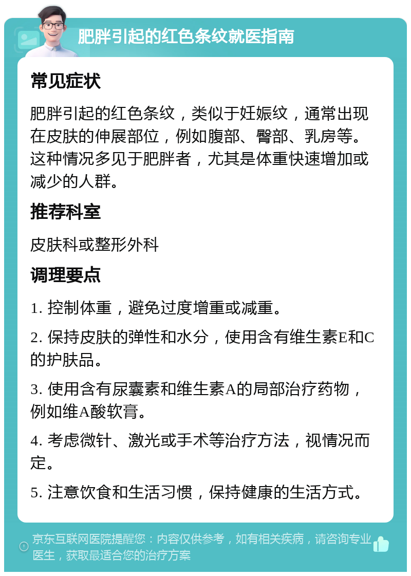 肥胖引起的红色条纹就医指南 常见症状 肥胖引起的红色条纹，类似于妊娠纹，通常出现在皮肤的伸展部位，例如腹部、臀部、乳房等。这种情况多见于肥胖者，尤其是体重快速增加或减少的人群。 推荐科室 皮肤科或整形外科 调理要点 1. 控制体重，避免过度增重或减重。 2. 保持皮肤的弹性和水分，使用含有维生素E和C的护肤品。 3. 使用含有尿囊素和维生素A的局部治疗药物，例如维A酸软膏。 4. 考虑微针、激光或手术等治疗方法，视情况而定。 5. 注意饮食和生活习惯，保持健康的生活方式。