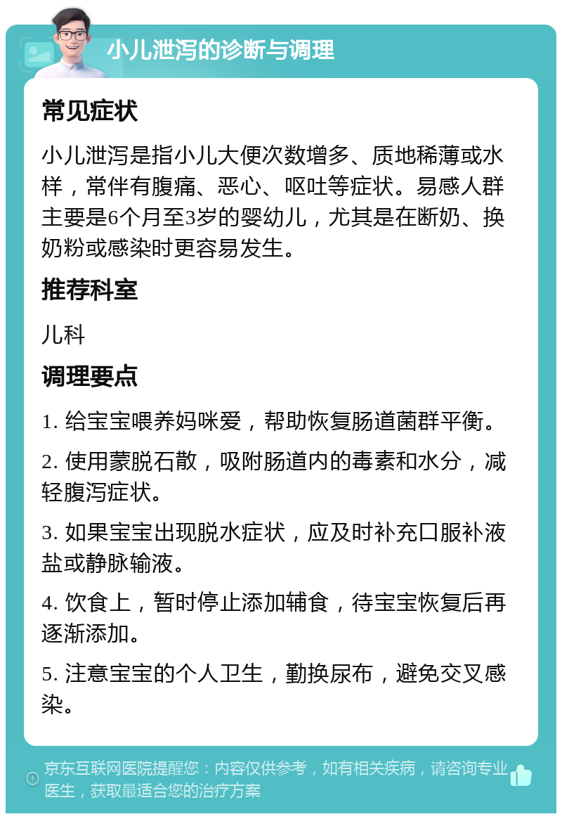 小儿泄泻的诊断与调理 常见症状 小儿泄泻是指小儿大便次数增多、质地稀薄或水样，常伴有腹痛、恶心、呕吐等症状。易感人群主要是6个月至3岁的婴幼儿，尤其是在断奶、换奶粉或感染时更容易发生。 推荐科室 儿科 调理要点 1. 给宝宝喂养妈咪爱，帮助恢复肠道菌群平衡。 2. 使用蒙脱石散，吸附肠道内的毒素和水分，减轻腹泻症状。 3. 如果宝宝出现脱水症状，应及时补充口服补液盐或静脉输液。 4. 饮食上，暂时停止添加辅食，待宝宝恢复后再逐渐添加。 5. 注意宝宝的个人卫生，勤换尿布，避免交叉感染。