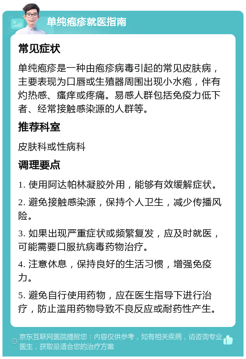 单纯疱疹就医指南 常见症状 单纯疱疹是一种由疱疹病毒引起的常见皮肤病，主要表现为口唇或生殖器周围出现小水疱，伴有灼热感、瘙痒或疼痛。易感人群包括免疫力低下者、经常接触感染源的人群等。 推荐科室 皮肤科或性病科 调理要点 1. 使用阿达帕林凝胶外用，能够有效缓解症状。 2. 避免接触感染源，保持个人卫生，减少传播风险。 3. 如果出现严重症状或频繁复发，应及时就医，可能需要口服抗病毒药物治疗。 4. 注意休息，保持良好的生活习惯，增强免疫力。 5. 避免自行使用药物，应在医生指导下进行治疗，防止滥用药物导致不良反应或耐药性产生。