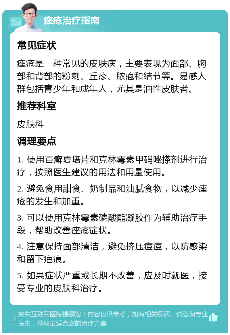 痤疮治疗指南 常见症状 痤疮是一种常见的皮肤病，主要表现为面部、胸部和背部的粉刺、丘疹、脓疱和结节等。易感人群包括青少年和成年人，尤其是油性皮肤者。 推荐科室 皮肤科 调理要点 1. 使用百癣夏塔片和克林霉素甲硝唑搽剂进行治疗，按照医生建议的用法和用量使用。 2. 避免食用甜食、奶制品和油腻食物，以减少痤疮的发生和加重。 3. 可以使用克林霉素磷酸酯凝胶作为辅助治疗手段，帮助改善痤疮症状。 4. 注意保持面部清洁，避免挤压痘痘，以防感染和留下疤痕。 5. 如果症状严重或长期不改善，应及时就医，接受专业的皮肤科治疗。