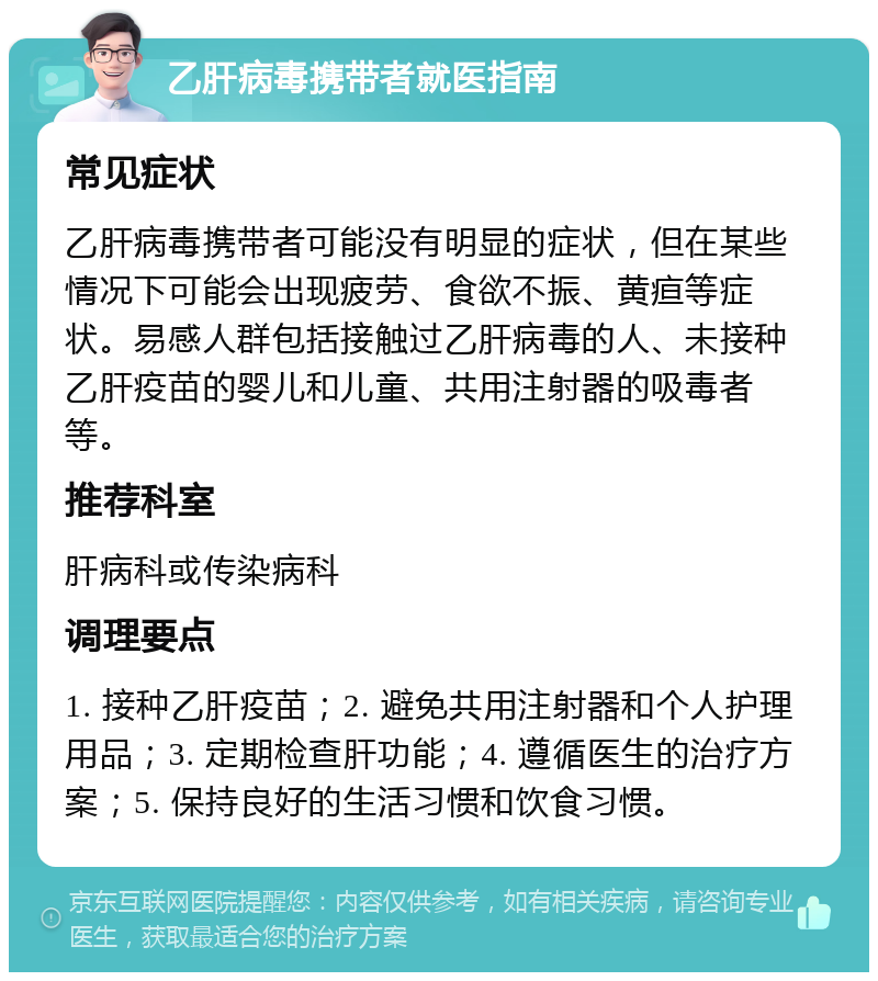 乙肝病毒携带者就医指南 常见症状 乙肝病毒携带者可能没有明显的症状，但在某些情况下可能会出现疲劳、食欲不振、黄疸等症状。易感人群包括接触过乙肝病毒的人、未接种乙肝疫苗的婴儿和儿童、共用注射器的吸毒者等。 推荐科室 肝病科或传染病科 调理要点 1. 接种乙肝疫苗；2. 避免共用注射器和个人护理用品；3. 定期检查肝功能；4. 遵循医生的治疗方案；5. 保持良好的生活习惯和饮食习惯。