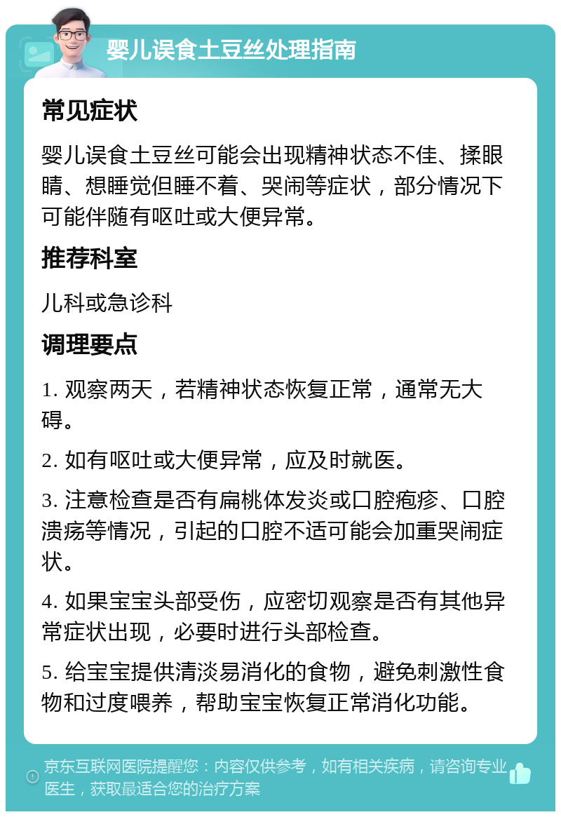 婴儿误食土豆丝处理指南 常见症状 婴儿误食土豆丝可能会出现精神状态不佳、揉眼睛、想睡觉但睡不着、哭闹等症状，部分情况下可能伴随有呕吐或大便异常。 推荐科室 儿科或急诊科 调理要点 1. 观察两天，若精神状态恢复正常，通常无大碍。 2. 如有呕吐或大便异常，应及时就医。 3. 注意检查是否有扁桃体发炎或口腔疱疹、口腔溃疡等情况，引起的口腔不适可能会加重哭闹症状。 4. 如果宝宝头部受伤，应密切观察是否有其他异常症状出现，必要时进行头部检查。 5. 给宝宝提供清淡易消化的食物，避免刺激性食物和过度喂养，帮助宝宝恢复正常消化功能。