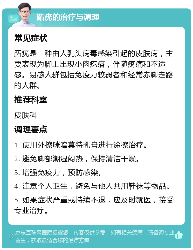 跖疣的治疗与调理 常见症状 跖疣是一种由人乳头病毒感染引起的皮肤病，主要表现为脚上出现小肉疙瘩，伴随疼痛和不适感。易感人群包括免疫力较弱者和经常赤脚走路的人群。 推荐科室 皮肤科 调理要点 1. 使用外擦咪喹莫特乳膏进行涂擦治疗。 2. 避免脚部潮湿闷热，保持清洁干燥。 3. 增强免疫力，预防感染。 4. 注意个人卫生，避免与他人共用鞋袜等物品。 5. 如果症状严重或持续不退，应及时就医，接受专业治疗。