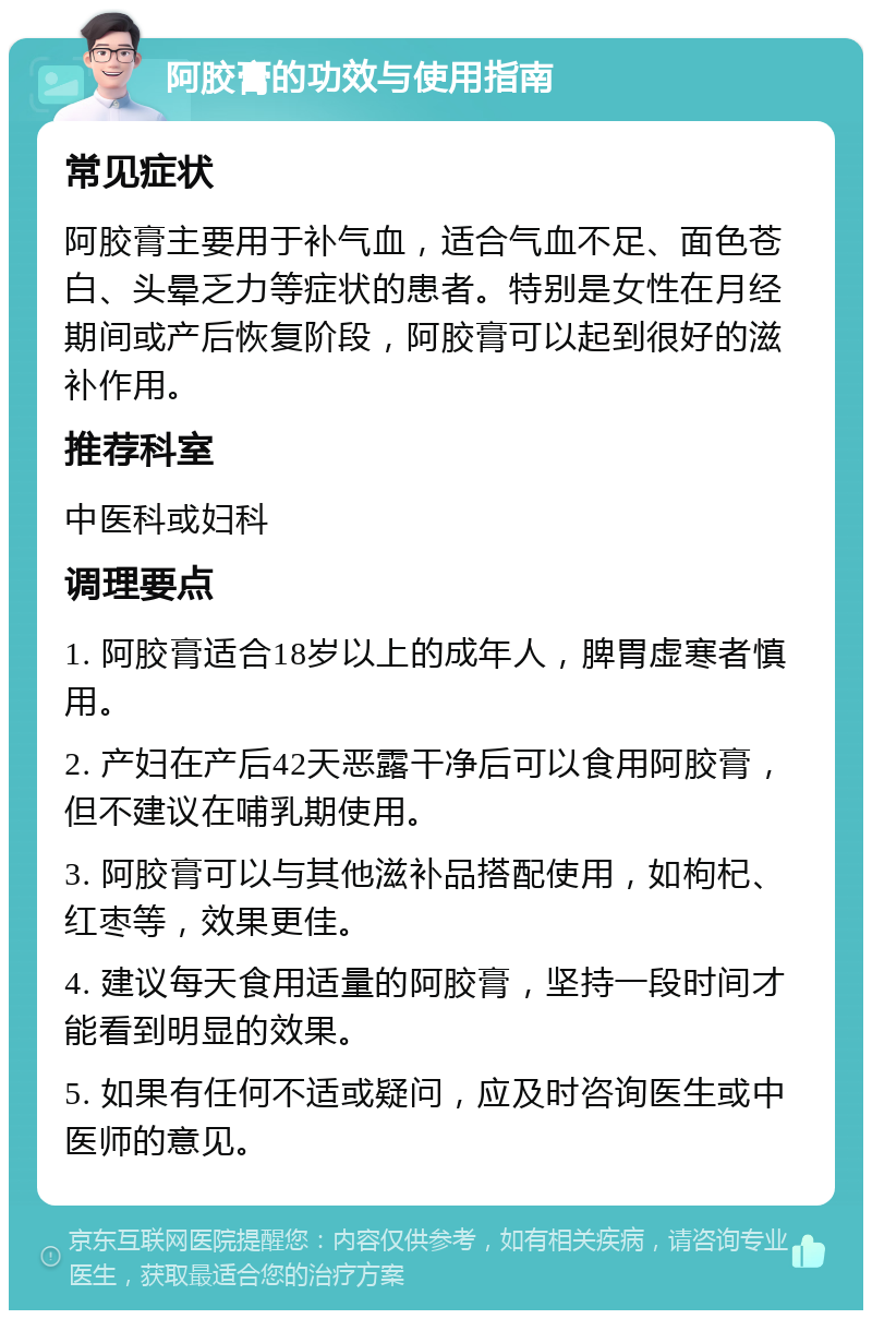 阿胶膏的功效与使用指南 常见症状 阿胶膏主要用于补气血，适合气血不足、面色苍白、头晕乏力等症状的患者。特别是女性在月经期间或产后恢复阶段，阿胶膏可以起到很好的滋补作用。 推荐科室 中医科或妇科 调理要点 1. 阿胶膏适合18岁以上的成年人，脾胃虚寒者慎用。 2. 产妇在产后42天恶露干净后可以食用阿胶膏，但不建议在哺乳期使用。 3. 阿胶膏可以与其他滋补品搭配使用，如枸杞、红枣等，效果更佳。 4. 建议每天食用适量的阿胶膏，坚持一段时间才能看到明显的效果。 5. 如果有任何不适或疑问，应及时咨询医生或中医师的意见。