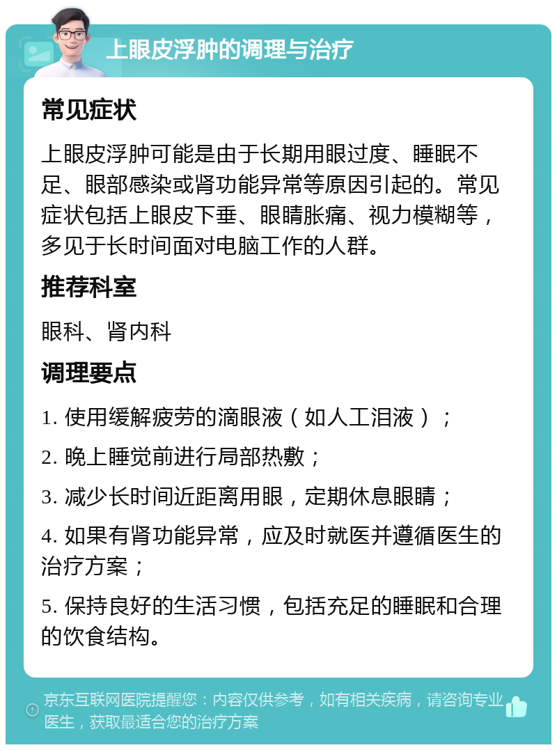 上眼皮浮肿的调理与治疗 常见症状 上眼皮浮肿可能是由于长期用眼过度、睡眠不足、眼部感染或肾功能异常等原因引起的。常见症状包括上眼皮下垂、眼睛胀痛、视力模糊等，多见于长时间面对电脑工作的人群。 推荐科室 眼科、肾内科 调理要点 1. 使用缓解疲劳的滴眼液（如人工泪液）； 2. 晚上睡觉前进行局部热敷； 3. 减少长时间近距离用眼，定期休息眼睛； 4. 如果有肾功能异常，应及时就医并遵循医生的治疗方案； 5. 保持良好的生活习惯，包括充足的睡眠和合理的饮食结构。