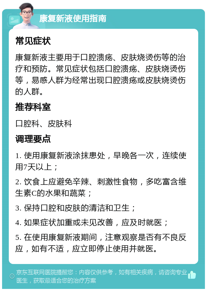 康复新液使用指南 常见症状 康复新液主要用于口腔溃疡、皮肤烧烫伤等的治疗和预防。常见症状包括口腔溃疡、皮肤烧烫伤等，易感人群为经常出现口腔溃疡或皮肤烧烫伤的人群。 推荐科室 口腔科、皮肤科 调理要点 1. 使用康复新液涂抹患处，早晚各一次，连续使用7天以上； 2. 饮食上应避免辛辣、刺激性食物，多吃富含维生素C的水果和蔬菜； 3. 保持口腔和皮肤的清洁和卫生； 4. 如果症状加重或未见改善，应及时就医； 5. 在使用康复新液期间，注意观察是否有不良反应，如有不适，应立即停止使用并就医。