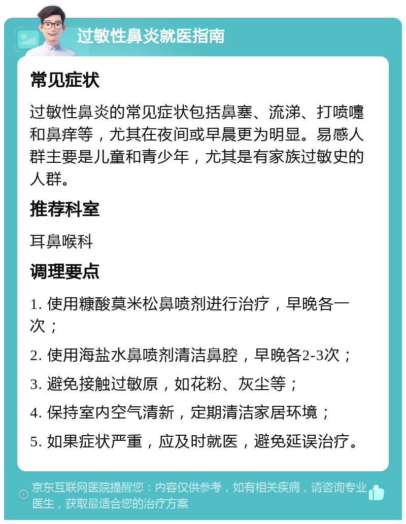 过敏性鼻炎就医指南 常见症状 过敏性鼻炎的常见症状包括鼻塞、流涕、打喷嚏和鼻痒等，尤其在夜间或早晨更为明显。易感人群主要是儿童和青少年，尤其是有家族过敏史的人群。 推荐科室 耳鼻喉科 调理要点 1. 使用糠酸莫米松鼻喷剂进行治疗，早晚各一次； 2. 使用海盐水鼻喷剂清洁鼻腔，早晚各2-3次； 3. 避免接触过敏原，如花粉、灰尘等； 4. 保持室内空气清新，定期清洁家居环境； 5. 如果症状严重，应及时就医，避免延误治疗。