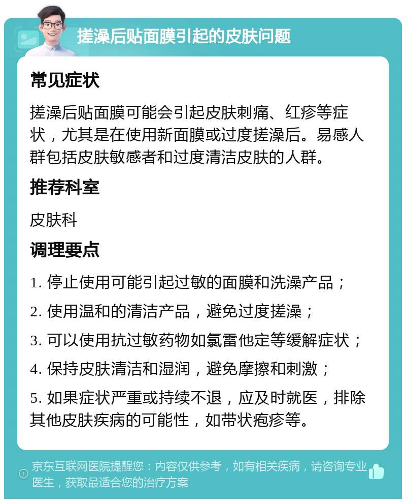 搓澡后贴面膜引起的皮肤问题 常见症状 搓澡后贴面膜可能会引起皮肤刺痛、红疹等症状，尤其是在使用新面膜或过度搓澡后。易感人群包括皮肤敏感者和过度清洁皮肤的人群。 推荐科室 皮肤科 调理要点 1. 停止使用可能引起过敏的面膜和洗澡产品； 2. 使用温和的清洁产品，避免过度搓澡； 3. 可以使用抗过敏药物如氯雷他定等缓解症状； 4. 保持皮肤清洁和湿润，避免摩擦和刺激； 5. 如果症状严重或持续不退，应及时就医，排除其他皮肤疾病的可能性，如带状疱疹等。