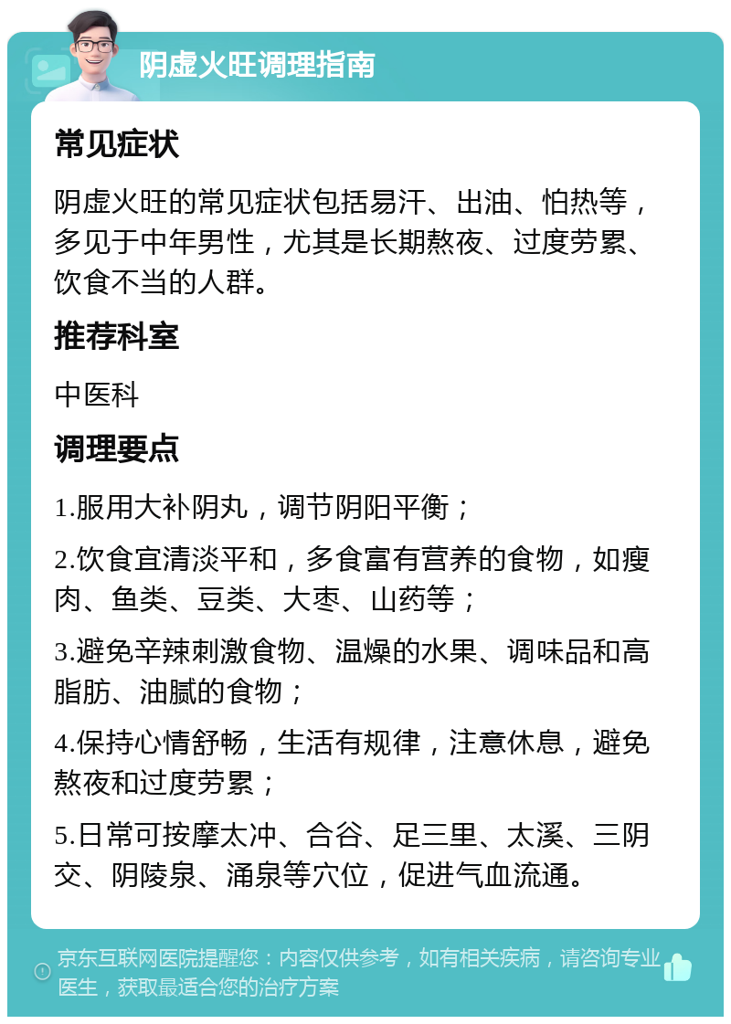 阴虚火旺调理指南 常见症状 阴虚火旺的常见症状包括易汗、出油、怕热等，多见于中年男性，尤其是长期熬夜、过度劳累、饮食不当的人群。 推荐科室 中医科 调理要点 1.服用大补阴丸，调节阴阳平衡； 2.饮食宜清淡平和，多食富有营养的食物，如瘦肉、鱼类、豆类、大枣、山药等； 3.避免辛辣刺激食物、温燥的水果、调味品和高脂肪、油腻的食物； 4.保持心情舒畅，生活有规律，注意休息，避免熬夜和过度劳累； 5.日常可按摩太冲、合谷、足三里、太溪、三阴交、阴陵泉、涌泉等穴位，促进气血流通。