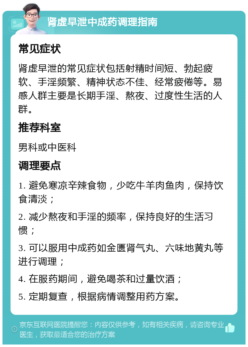 肾虚早泄中成药调理指南 常见症状 肾虚早泄的常见症状包括射精时间短、勃起疲软、手淫频繁、精神状态不佳、经常疲倦等。易感人群主要是长期手淫、熬夜、过度性生活的人群。 推荐科室 男科或中医科 调理要点 1. 避免寒凉辛辣食物，少吃牛羊肉鱼肉，保持饮食清淡； 2. 减少熬夜和手淫的频率，保持良好的生活习惯； 3. 可以服用中成药如金匮肾气丸、六味地黄丸等进行调理； 4. 在服药期间，避免喝茶和过量饮酒； 5. 定期复查，根据病情调整用药方案。