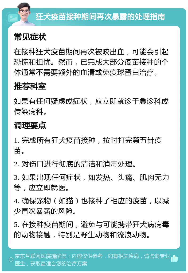 狂犬疫苗接种期间再次暴露的处理指南 常见症状 在接种狂犬疫苗期间再次被咬出血，可能会引起恐慌和担忧。然而，已完成大部分疫苗接种的个体通常不需要额外的血清或免疫球蛋白治疗。 推荐科室 如果有任何疑虑或症状，应立即就诊于急诊科或传染病科。 调理要点 1. 完成所有狂犬疫苗接种，按时打完第五针疫苗。 2. 对伤口进行彻底的清洁和消毒处理。 3. 如果出现任何症状，如发热、头痛、肌肉无力等，应立即就医。 4. 确保宠物（如猫）也接种了相应的疫苗，以减少再次暴露的风险。 5. 在接种疫苗期间，避免与可能携带狂犬病病毒的动物接触，特别是野生动物和流浪动物。