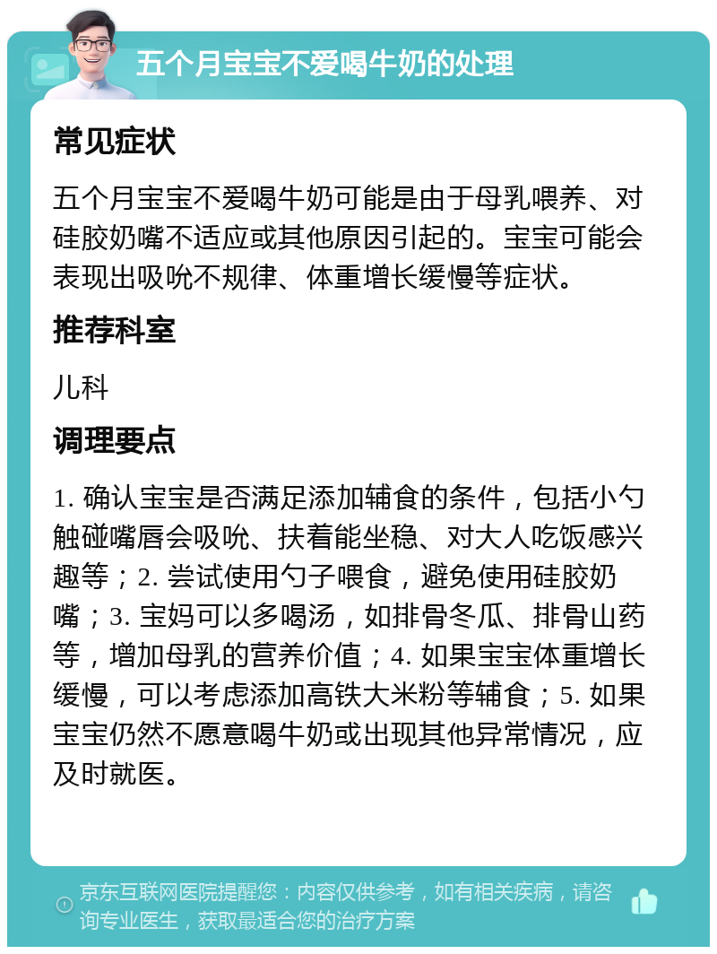 五个月宝宝不爱喝牛奶的处理 常见症状 五个月宝宝不爱喝牛奶可能是由于母乳喂养、对硅胶奶嘴不适应或其他原因引起的。宝宝可能会表现出吸吮不规律、体重增长缓慢等症状。 推荐科室 儿科 调理要点 1. 确认宝宝是否满足添加辅食的条件，包括小勺触碰嘴唇会吸吮、扶着能坐稳、对大人吃饭感兴趣等；2. 尝试使用勺子喂食，避免使用硅胶奶嘴；3. 宝妈可以多喝汤，如排骨冬瓜、排骨山药等，增加母乳的营养价值；4. 如果宝宝体重增长缓慢，可以考虑添加高铁大米粉等辅食；5. 如果宝宝仍然不愿意喝牛奶或出现其他异常情况，应及时就医。