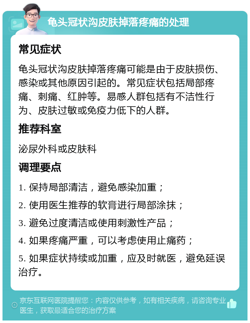 龟头冠状沟皮肤掉落疼痛的处理 常见症状 龟头冠状沟皮肤掉落疼痛可能是由于皮肤损伤、感染或其他原因引起的。常见症状包括局部疼痛、刺痛、红肿等。易感人群包括有不洁性行为、皮肤过敏或免疫力低下的人群。 推荐科室 泌尿外科或皮肤科 调理要点 1. 保持局部清洁，避免感染加重； 2. 使用医生推荐的软膏进行局部涂抹； 3. 避免过度清洁或使用刺激性产品； 4. 如果疼痛严重，可以考虑使用止痛药； 5. 如果症状持续或加重，应及时就医，避免延误治疗。
