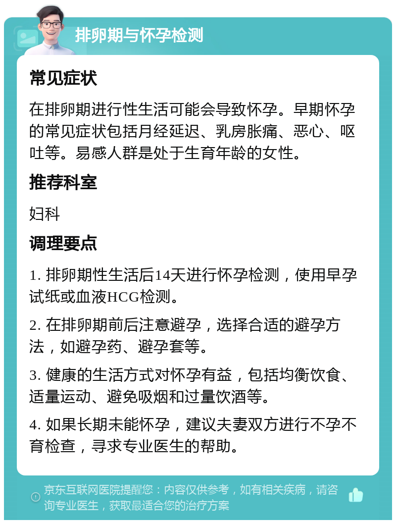 排卵期与怀孕检测 常见症状 在排卵期进行性生活可能会导致怀孕。早期怀孕的常见症状包括月经延迟、乳房胀痛、恶心、呕吐等。易感人群是处于生育年龄的女性。 推荐科室 妇科 调理要点 1. 排卵期性生活后14天进行怀孕检测，使用早孕试纸或血液HCG检测。 2. 在排卵期前后注意避孕，选择合适的避孕方法，如避孕药、避孕套等。 3. 健康的生活方式对怀孕有益，包括均衡饮食、适量运动、避免吸烟和过量饮酒等。 4. 如果长期未能怀孕，建议夫妻双方进行不孕不育检查，寻求专业医生的帮助。