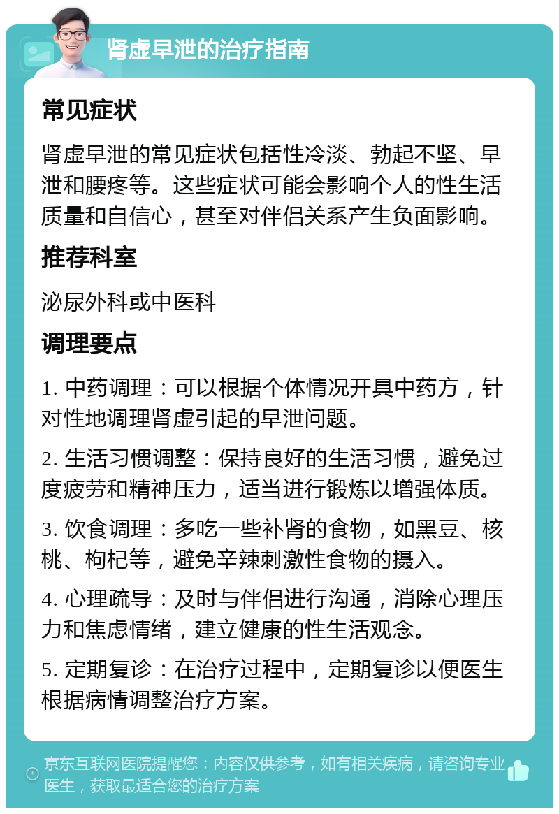 肾虚早泄的治疗指南 常见症状 肾虚早泄的常见症状包括性冷淡、勃起不坚、早泄和腰疼等。这些症状可能会影响个人的性生活质量和自信心，甚至对伴侣关系产生负面影响。 推荐科室 泌尿外科或中医科 调理要点 1. 中药调理：可以根据个体情况开具中药方，针对性地调理肾虚引起的早泄问题。 2. 生活习惯调整：保持良好的生活习惯，避免过度疲劳和精神压力，适当进行锻炼以增强体质。 3. 饮食调理：多吃一些补肾的食物，如黑豆、核桃、枸杞等，避免辛辣刺激性食物的摄入。 4. 心理疏导：及时与伴侣进行沟通，消除心理压力和焦虑情绪，建立健康的性生活观念。 5. 定期复诊：在治疗过程中，定期复诊以便医生根据病情调整治疗方案。