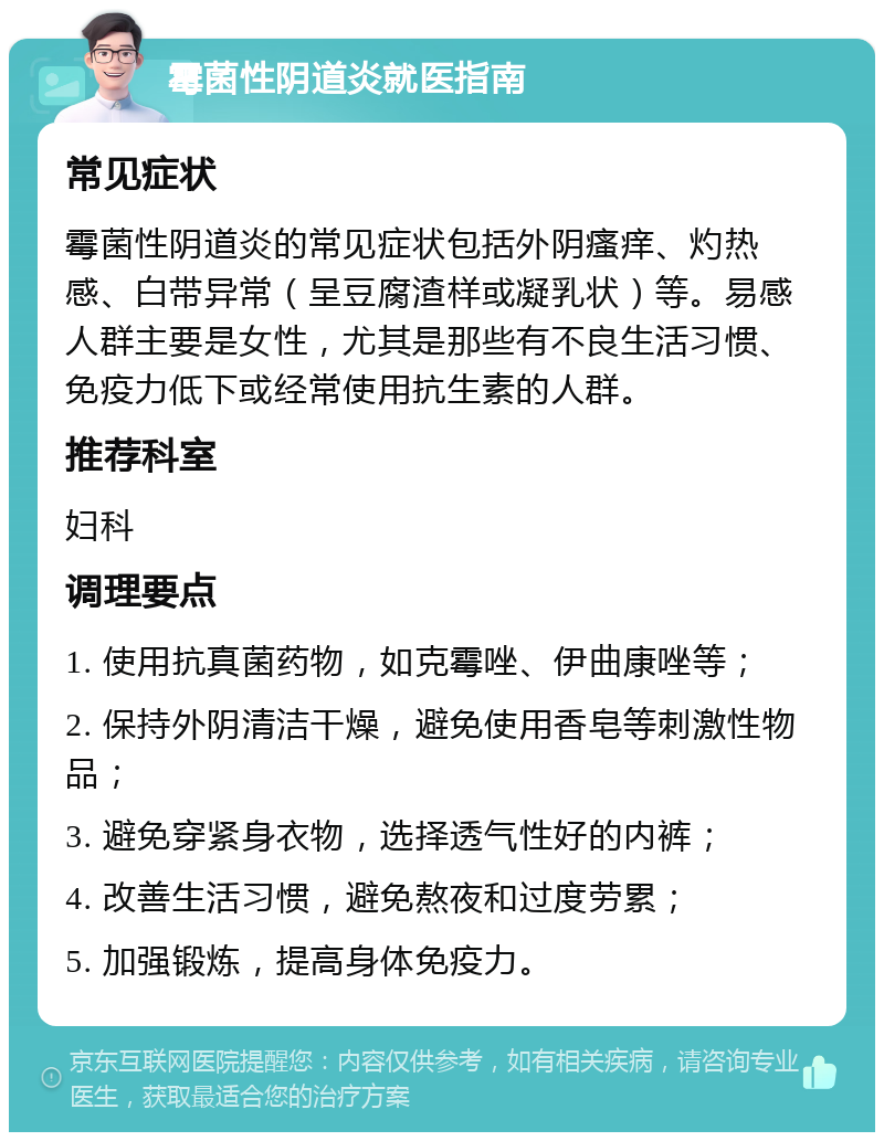 霉菌性阴道炎就医指南 常见症状 霉菌性阴道炎的常见症状包括外阴瘙痒、灼热感、白带异常（呈豆腐渣样或凝乳状）等。易感人群主要是女性，尤其是那些有不良生活习惯、免疫力低下或经常使用抗生素的人群。 推荐科室 妇科 调理要点 1. 使用抗真菌药物，如克霉唑、伊曲康唑等； 2. 保持外阴清洁干燥，避免使用香皂等刺激性物品； 3. 避免穿紧身衣物，选择透气性好的内裤； 4. 改善生活习惯，避免熬夜和过度劳累； 5. 加强锻炼，提高身体免疫力。