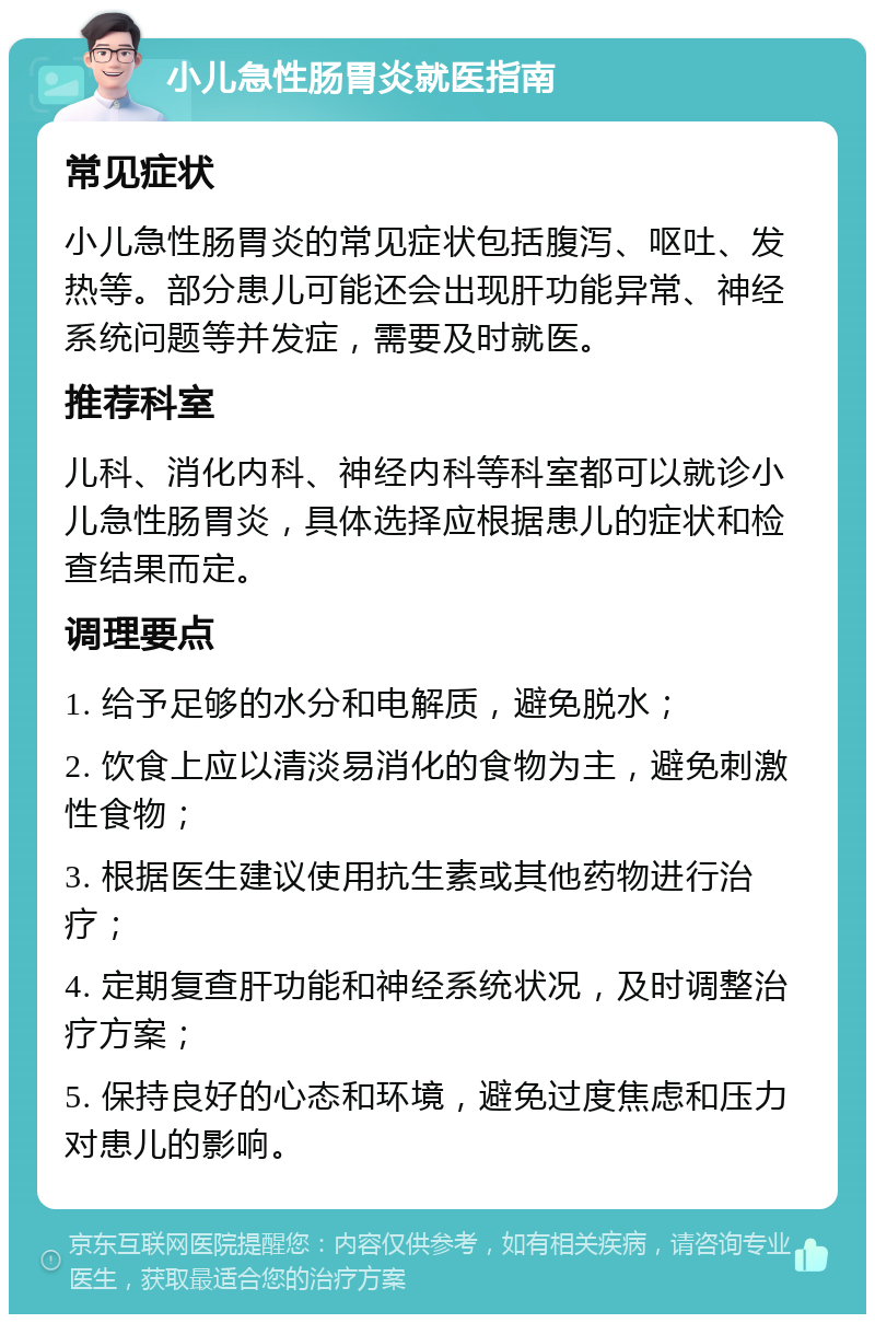 小儿急性肠胃炎就医指南 常见症状 小儿急性肠胃炎的常见症状包括腹泻、呕吐、发热等。部分患儿可能还会出现肝功能异常、神经系统问题等并发症，需要及时就医。 推荐科室 儿科、消化内科、神经内科等科室都可以就诊小儿急性肠胃炎，具体选择应根据患儿的症状和检查结果而定。 调理要点 1. 给予足够的水分和电解质，避免脱水； 2. 饮食上应以清淡易消化的食物为主，避免刺激性食物； 3. 根据医生建议使用抗生素或其他药物进行治疗； 4. 定期复查肝功能和神经系统状况，及时调整治疗方案； 5. 保持良好的心态和环境，避免过度焦虑和压力对患儿的影响。