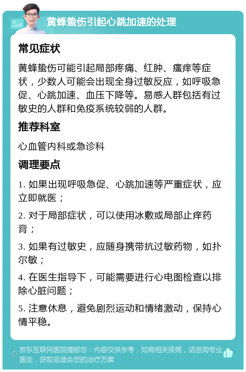 黄蜂蛰伤引起心跳加速的处理 常见症状 黄蜂蛰伤可能引起局部疼痛、红肿、瘙痒等症状，少数人可能会出现全身过敏反应，如呼吸急促、心跳加速、血压下降等。易感人群包括有过敏史的人群和免疫系统较弱的人群。 推荐科室 心血管内科或急诊科 调理要点 1. 如果出现呼吸急促、心跳加速等严重症状，应立即就医； 2. 对于局部症状，可以使用冰敷或局部止痒药膏； 3. 如果有过敏史，应随身携带抗过敏药物，如扑尔敏； 4. 在医生指导下，可能需要进行心电图检查以排除心脏问题； 5. 注意休息，避免剧烈运动和情绪激动，保持心情平稳。