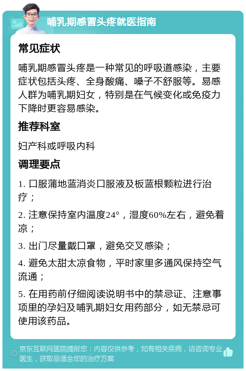 哺乳期感冒头疼就医指南 常见症状 哺乳期感冒头疼是一种常见的呼吸道感染，主要症状包括头疼、全身酸痛、嗓子不舒服等。易感人群为哺乳期妇女，特别是在气候变化或免疫力下降时更容易感染。 推荐科室 妇产科或呼吸内科 调理要点 1. 口服蒲地蓝消炎口服液及板蓝根颗粒进行治疗； 2. 注意保持室内温度24°，湿度60%左右，避免着凉； 3. 出门尽量戴口罩，避免交叉感染； 4. 避免太甜太凉食物，平时家里多通风保持空气流通； 5. 在用药前仔细阅读说明书中的禁忌证、注意事项里的孕妇及哺乳期妇女用药部分，如无禁忌可使用该药品。