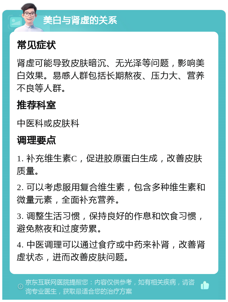 美白与肾虚的关系 常见症状 肾虚可能导致皮肤暗沉、无光泽等问题，影响美白效果。易感人群包括长期熬夜、压力大、营养不良等人群。 推荐科室 中医科或皮肤科 调理要点 1. 补充维生素C，促进胶原蛋白生成，改善皮肤质量。 2. 可以考虑服用复合维生素，包含多种维生素和微量元素，全面补充营养。 3. 调整生活习惯，保持良好的作息和饮食习惯，避免熬夜和过度劳累。 4. 中医调理可以通过食疗或中药来补肾，改善肾虚状态，进而改善皮肤问题。