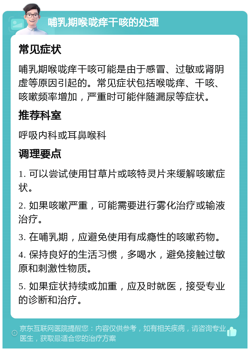 哺乳期喉咙痒干咳的处理 常见症状 哺乳期喉咙痒干咳可能是由于感冒、过敏或肾阴虚等原因引起的。常见症状包括喉咙痒、干咳、咳嗽频率增加，严重时可能伴随漏尿等症状。 推荐科室 呼吸内科或耳鼻喉科 调理要点 1. 可以尝试使用甘草片或咳特灵片来缓解咳嗽症状。 2. 如果咳嗽严重，可能需要进行雾化治疗或输液治疗。 3. 在哺乳期，应避免使用有成瘾性的咳嗽药物。 4. 保持良好的生活习惯，多喝水，避免接触过敏原和刺激性物质。 5. 如果症状持续或加重，应及时就医，接受专业的诊断和治疗。