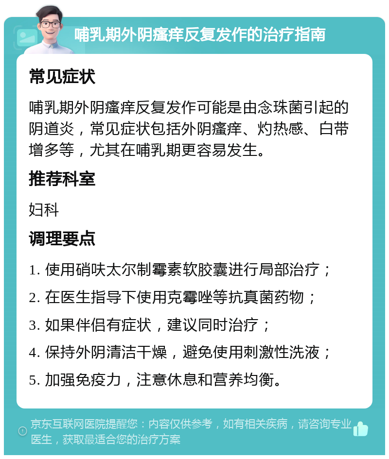 哺乳期外阴瘙痒反复发作的治疗指南 常见症状 哺乳期外阴瘙痒反复发作可能是由念珠菌引起的阴道炎，常见症状包括外阴瘙痒、灼热感、白带增多等，尤其在哺乳期更容易发生。 推荐科室 妇科 调理要点 1. 使用硝呋太尔制霉素软胶囊进行局部治疗； 2. 在医生指导下使用克霉唑等抗真菌药物； 3. 如果伴侣有症状，建议同时治疗； 4. 保持外阴清洁干燥，避免使用刺激性洗液； 5. 加强免疫力，注意休息和营养均衡。