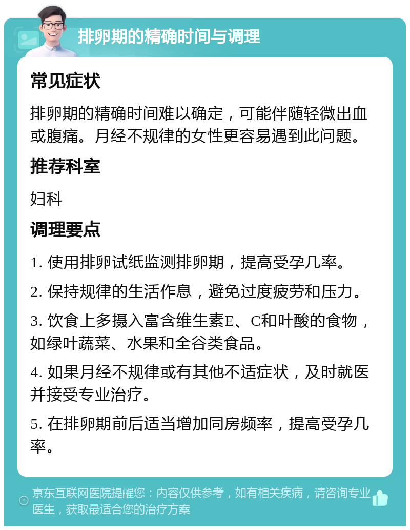 排卵期的精确时间与调理 常见症状 排卵期的精确时间难以确定，可能伴随轻微出血或腹痛。月经不规律的女性更容易遇到此问题。 推荐科室 妇科 调理要点 1. 使用排卵试纸监测排卵期，提高受孕几率。 2. 保持规律的生活作息，避免过度疲劳和压力。 3. 饮食上多摄入富含维生素E、C和叶酸的食物，如绿叶蔬菜、水果和全谷类食品。 4. 如果月经不规律或有其他不适症状，及时就医并接受专业治疗。 5. 在排卵期前后适当增加同房频率，提高受孕几率。