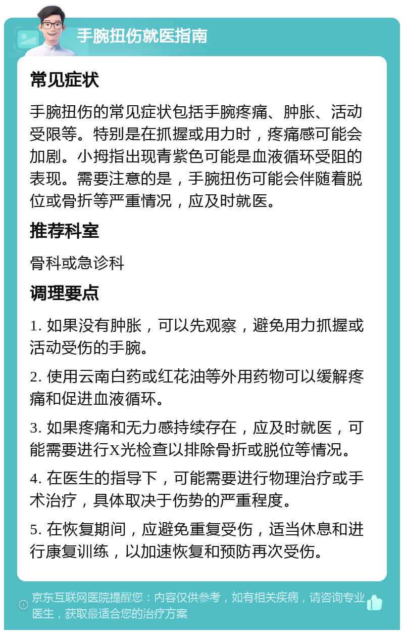 手腕扭伤就医指南 常见症状 手腕扭伤的常见症状包括手腕疼痛、肿胀、活动受限等。特别是在抓握或用力时，疼痛感可能会加剧。小拇指出现青紫色可能是血液循环受阻的表现。需要注意的是，手腕扭伤可能会伴随着脱位或骨折等严重情况，应及时就医。 推荐科室 骨科或急诊科 调理要点 1. 如果没有肿胀，可以先观察，避免用力抓握或活动受伤的手腕。 2. 使用云南白药或红花油等外用药物可以缓解疼痛和促进血液循环。 3. 如果疼痛和无力感持续存在，应及时就医，可能需要进行X光检查以排除骨折或脱位等情况。 4. 在医生的指导下，可能需要进行物理治疗或手术治疗，具体取决于伤势的严重程度。 5. 在恢复期间，应避免重复受伤，适当休息和进行康复训练，以加速恢复和预防再次受伤。