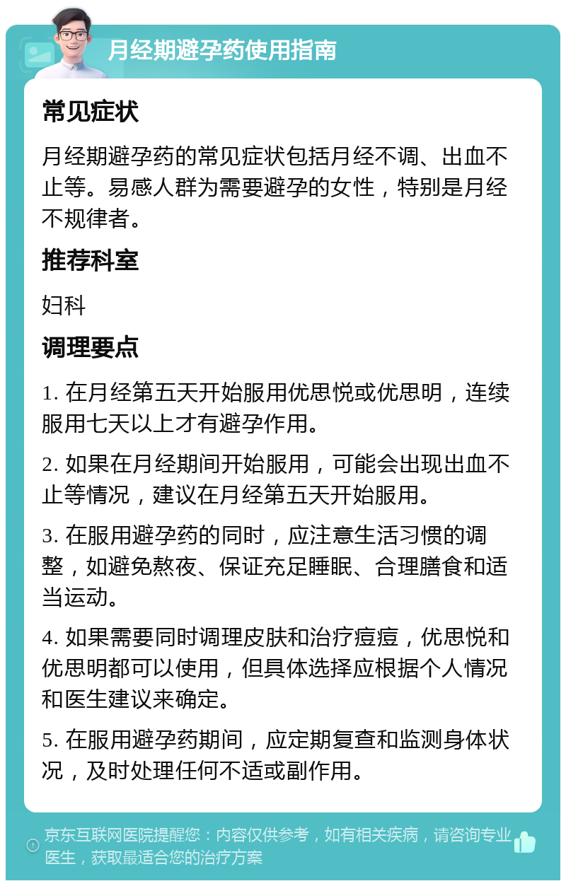 月经期避孕药使用指南 常见症状 月经期避孕药的常见症状包括月经不调、出血不止等。易感人群为需要避孕的女性，特别是月经不规律者。 推荐科室 妇科 调理要点 1. 在月经第五天开始服用优思悦或优思明，连续服用七天以上才有避孕作用。 2. 如果在月经期间开始服用，可能会出现出血不止等情况，建议在月经第五天开始服用。 3. 在服用避孕药的同时，应注意生活习惯的调整，如避免熬夜、保证充足睡眠、合理膳食和适当运动。 4. 如果需要同时调理皮肤和治疗痘痘，优思悦和优思明都可以使用，但具体选择应根据个人情况和医生建议来确定。 5. 在服用避孕药期间，应定期复查和监测身体状况，及时处理任何不适或副作用。