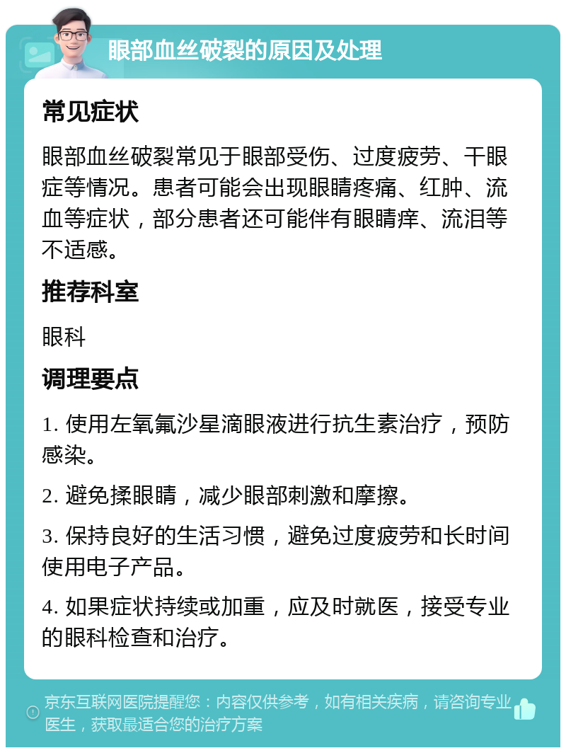 眼部血丝破裂的原因及处理 常见症状 眼部血丝破裂常见于眼部受伤、过度疲劳、干眼症等情况。患者可能会出现眼睛疼痛、红肿、流血等症状，部分患者还可能伴有眼睛痒、流泪等不适感。 推荐科室 眼科 调理要点 1. 使用左氧氟沙星滴眼液进行抗生素治疗，预防感染。 2. 避免揉眼睛，减少眼部刺激和摩擦。 3. 保持良好的生活习惯，避免过度疲劳和长时间使用电子产品。 4. 如果症状持续或加重，应及时就医，接受专业的眼科检查和治疗。