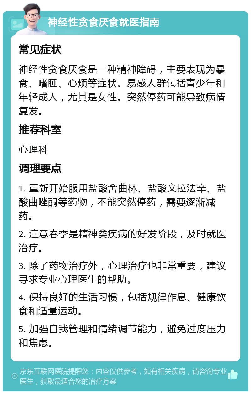 神经性贪食厌食就医指南 常见症状 神经性贪食厌食是一种精神障碍，主要表现为暴食、嗜睡、心烦等症状。易感人群包括青少年和年轻成人，尤其是女性。突然停药可能导致病情复发。 推荐科室 心理科 调理要点 1. 重新开始服用盐酸舍曲林、盐酸文拉法辛、盐酸曲唑酮等药物，不能突然停药，需要逐渐减药。 2. 注意春季是精神类疾病的好发阶段，及时就医治疗。 3. 除了药物治疗外，心理治疗也非常重要，建议寻求专业心理医生的帮助。 4. 保持良好的生活习惯，包括规律作息、健康饮食和适量运动。 5. 加强自我管理和情绪调节能力，避免过度压力和焦虑。