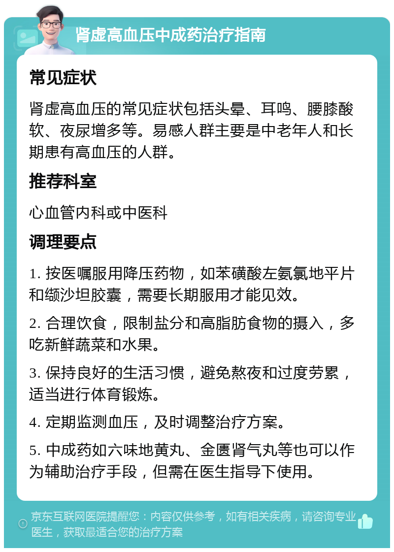 肾虚高血压中成药治疗指南 常见症状 肾虚高血压的常见症状包括头晕、耳鸣、腰膝酸软、夜尿增多等。易感人群主要是中老年人和长期患有高血压的人群。 推荐科室 心血管内科或中医科 调理要点 1. 按医嘱服用降压药物，如苯磺酸左氨氯地平片和缬沙坦胶囊，需要长期服用才能见效。 2. 合理饮食，限制盐分和高脂肪食物的摄入，多吃新鲜蔬菜和水果。 3. 保持良好的生活习惯，避免熬夜和过度劳累，适当进行体育锻炼。 4. 定期监测血压，及时调整治疗方案。 5. 中成药如六味地黄丸、金匮肾气丸等也可以作为辅助治疗手段，但需在医生指导下使用。