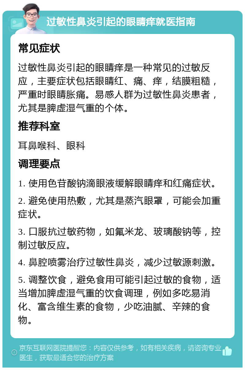 过敏性鼻炎引起的眼睛痒就医指南 常见症状 过敏性鼻炎引起的眼睛痒是一种常见的过敏反应，主要症状包括眼睛红、痛、痒，结膜粗糙，严重时眼睛胀痛。易感人群为过敏性鼻炎患者，尤其是脾虚湿气重的个体。 推荐科室 耳鼻喉科、眼科 调理要点 1. 使用色苷酸钠滴眼液缓解眼睛痒和红痛症状。 2. 避免使用热敷，尤其是蒸汽眼罩，可能会加重症状。 3. 口服抗过敏药物，如氟米龙、玻璃酸钠等，控制过敏反应。 4. 鼻腔喷雾治疗过敏性鼻炎，减少过敏源刺激。 5. 调整饮食，避免食用可能引起过敏的食物，适当增加脾虚湿气重的饮食调理，例如多吃易消化、富含维生素的食物，少吃油腻、辛辣的食物。